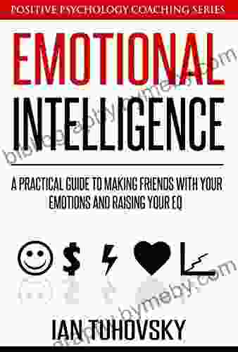 Emotional Intelligence: A Practical Guide To Making Friends With Your Emotions And Raising Your EQ (Master Your Emotional Intelligence)